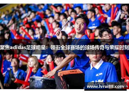聚焦adidas足球明星：领衔全球赛场的球场传奇与荣耀时刻