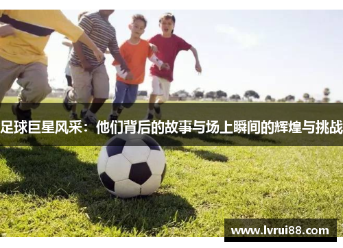 足球巨星风采：他们背后的故事与场上瞬间的辉煌与挑战