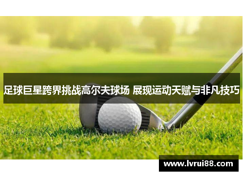 足球巨星跨界挑战高尔夫球场 展现运动天赋与非凡技巧