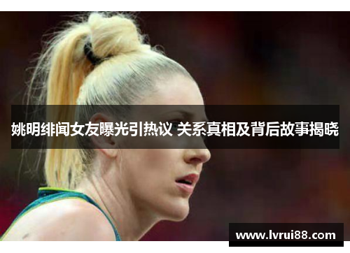 姚明绯闻女友曝光引热议 关系真相及背后故事揭晓