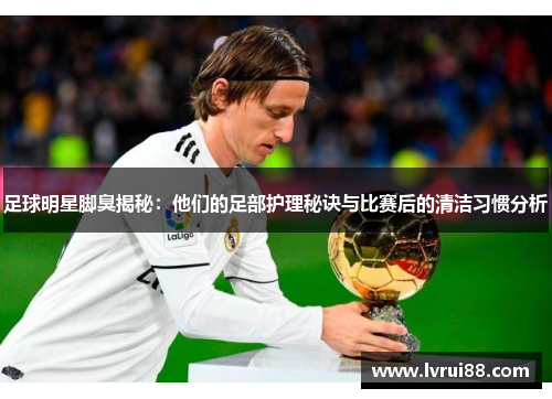 足球明星脚臭揭秘：他们的足部护理秘诀与比赛后的清洁习惯分析