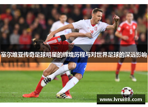 塞尔维亚传奇足球明星的辉煌历程与对世界足球的深远影响