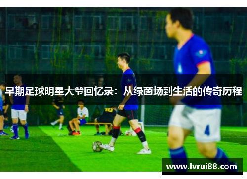早期足球明星大爷回忆录：从绿茵场到生活的传奇历程