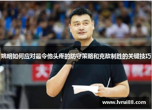 姚明如何应对最令他头疼的防守策略和克敌制胜的关键技巧