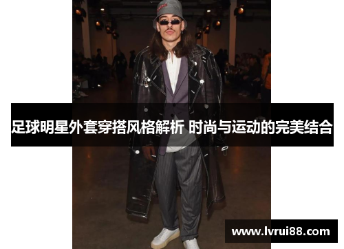 足球明星外套穿搭风格解析 时尚与运动的完美结合