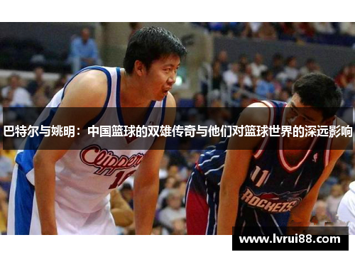 巴特尔与姚明：中国篮球的双雄传奇与他们对篮球世界的深远影响
