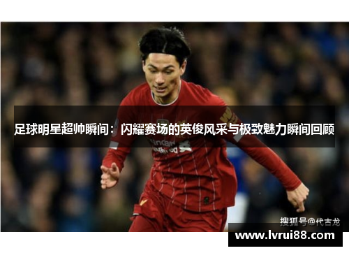 足球明星超帅瞬间：闪耀赛场的英俊风采与极致魅力瞬间回顾