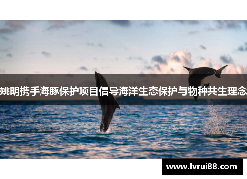 姚明携手海豚保护项目倡导海洋生态保护与物种共生理念