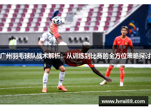 广州羽毛球队战术解析：从训练到比赛的全方位策略探讨