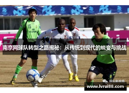 南京网球队转型之路揭秘：从传统到现代的蜕变与挑战