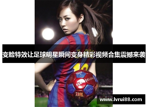 变脸特效让足球明星瞬间变身精彩视频合集震撼来袭