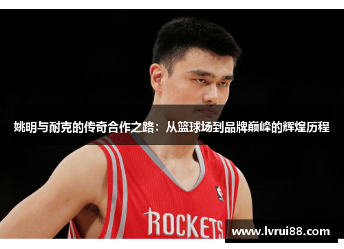 姚明与耐克的传奇合作之路：从篮球场到品牌巅峰的辉煌历程