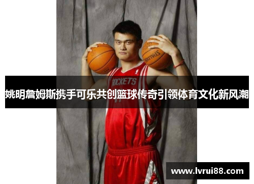 姚明詹姆斯携手可乐共创篮球传奇引领体育文化新风潮
