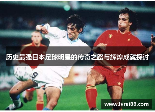 历史最强日本足球明星的传奇之路与辉煌成就探讨
