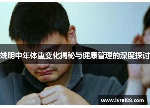 姚明中年体重变化揭秘与健康管理的深度探讨