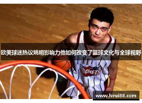 欧美球迷热议姚明影响力他如何改变了篮球文化与全球视野