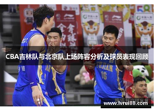 CBA吉林队与北京队上场阵容分析及球员表现回顾