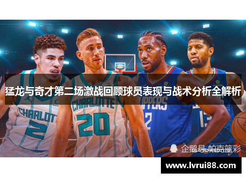 猛龙与奇才第二场激战回顾球员表现与战术分析全解析